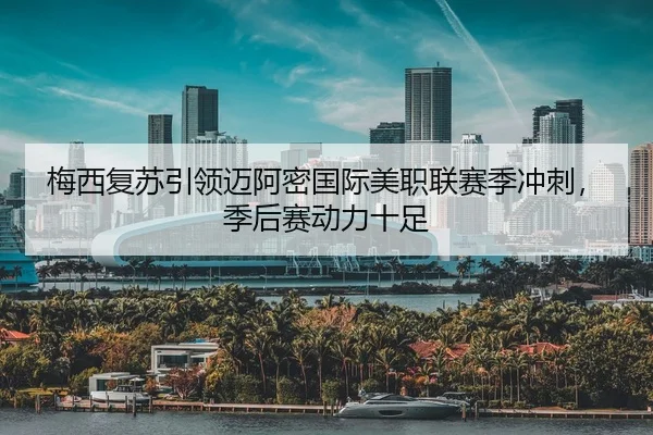 梅西复苏引领迈阿密国际美职联赛季冲刺，季后赛动力十足