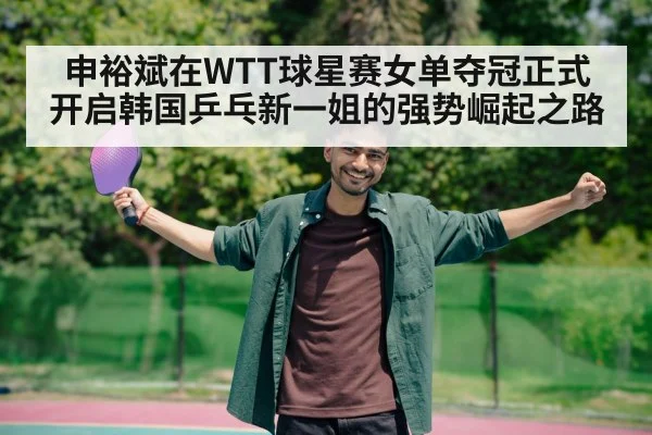 申裕斌在WTT球星赛女单夺冠正式开启韩国乒乓新一姐的强势崛起之路