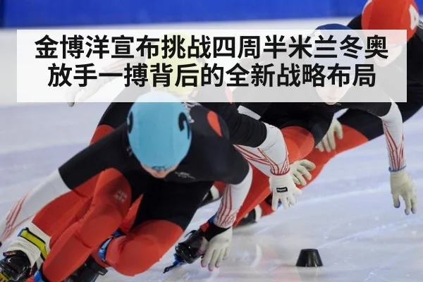 金博洋宣布挑战四周半米兰冬奥放手一搏背后的全新战略布局