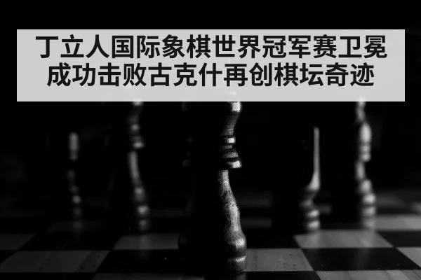 丁立人国际象棋世界冠军赛卫冕成功击败古克什再创棋坛奇迹
